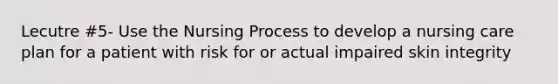 Lecutre #5- Use the Nursing Process to develop a nursing care plan for a patient with risk for or actual impaired skin integrity