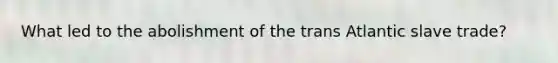 What led to the abolishment of the trans Atlantic slave trade?