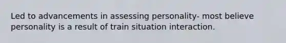 Led to advancements in assessing personality- most believe personality is a result of train situation interaction.