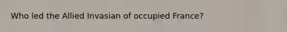 Who led the Allied Invasian of occupied France?