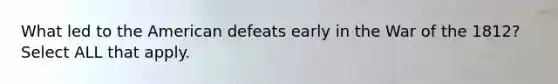 What led to the American defeats early in the War of the 1812? Select ALL that apply.