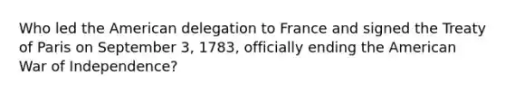 Who led the American delegation to France and signed the Treaty of Paris on September 3, 1783, officially ending the American War of Independence?