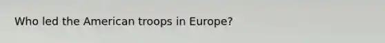 Who led the American troops in Europe?