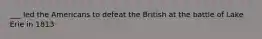 ___ led the Americans to defeat the British at the battle of Lake Erie in 1813