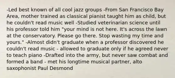 -Led best known of all cool jazz groups -From San Francisco Bay Area, mother trained as classical pianist taught him as child, but he couldn't read music well -Studied veterinarian science until his professor told him "your mind is not here. It's across the lawn at the conservatory. Please go there. Stop wasting my time and yours." -Almost didn't graduate when a professor discovered he couldn't read music - allowed to graduate only if he agreed never to teach piano -Drafted into the army, but never saw combat and formed a band - met his longtime musical partner, alto saxophonist Paul Desmond