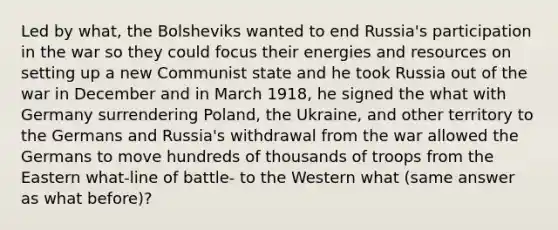 Led by what, the Bolsheviks wanted to end Russia's participation in the war so they could focus their energies and resources on setting up a new Communist state and he took Russia out of the war in December and in March 1918, he signed the what with Germany surrendering Poland, the Ukraine, and other territory to the Germans and Russia's withdrawal from the war allowed the Germans to move hundreds of thousands of troops from the Eastern what-line of battle- to the Western what (same answer as what before)?