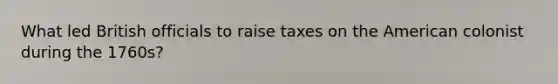 What led British officials to raise taxes on the American colonist during the 1760s?