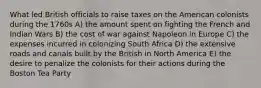 What led British officials to raise taxes on the American colonists during the 1760s A) the amount spent on fighting the French and Indian Wars B) the cost of war against Napoleon in Europe C) the expenses incurred in colonizing South Africa D) the extensive roads and canals built by the British in North America E) the desire to penalize the colonists for their actions during the Boston Tea Party