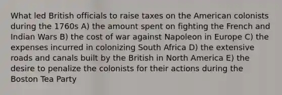 What led British officials to raise taxes on the American colonists during the 1760s A) the amount spent on fighting the French and Indian Wars B) the cost of war against Napoleon in Europe C) the expenses incurred in colonizing South Africa D) the extensive roads and canals built by the British in North America E) the desire to penalize the colonists for their actions during the Boston Tea Party