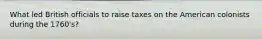 What led British officials to raise taxes on the American colonists during the 1760's?