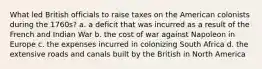 What led British officials to raise taxes on the American colonists during the 1760s? a. a deficit that was incurred as a result of the French and Indian War b. the cost of war against Napoleon in Europe c. the expenses incurred in colonizing South Africa d. the extensive roads and canals built by the British in North America