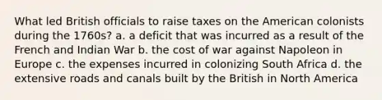 What led British officials to raise taxes on the American colonists during the 1760s? a. a deficit that was incurred as a result of the French and Indian War b. the cost of war against Napoleon in Europe c. the expenses incurred in colonizing South Africa d. the extensive roads and canals built by the British in North America