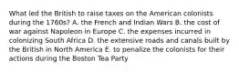 What led the British to raise taxes on the American colonists during the 1760s? A. the French and Indian Wars B. the cost of war against Napoleon in Europe C. the expenses incurred in colonizing South Africa D. the extensive roads and canals built by the British in North America E. to penalize the colonists for their actions during the Boston Tea Party