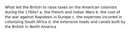 What led the British to raise taxes on the American colonists during the 1760s? a. the French and Indian Wars b. the cost of the war against Napoleon in Europe c. the expenses incurred in colonizing South Africa d. the extensive roads and canals built by the British in North America