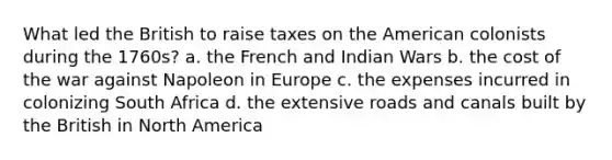 What led the British to raise taxes on the American colonists during the 1760s? a. the French and Indian Wars b. the cost of the war against Napoleon in Europe c. the expenses incurred in colonizing South Africa d. the extensive roads and canals built by the British in North America