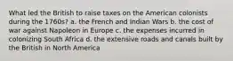 What led the British to raise taxes on the American colonists during the 1760s? a. the French and Indian Wars b. the cost of war against Napoleon in Europe c. the expenses incurred in colonizing South Africa d. the extensive roads and canals built by the British in North America