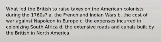 What led the British to raise taxes on the American colonists during the 1760s? a. the French and Indian Wars b. the cost of war against Napoleon in Europe c. the expenses incurred in colonizing South Africa d. the extensive roads and canals built by the British in North America