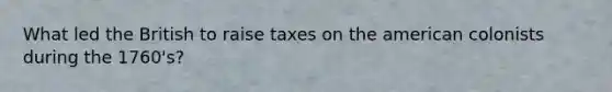 What led the British to raise taxes on the american colonists during the 1760's?