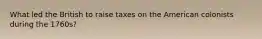 What led the British to raise taxes on the American colonists during the 1760s?