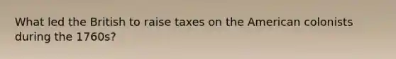 What led the British to raise taxes on the American colonists during the 1760s?