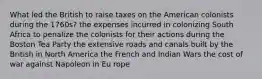 What led the British to raise taxes on the American colonists during the 1760s? the expenses incurred in colonizing South Africa to penalize the colonists for their actions during the Boston Tea Party the extensive roads and canals built by the British in North America the French and Indian Wars the cost of war against Napoleon in Eu rope