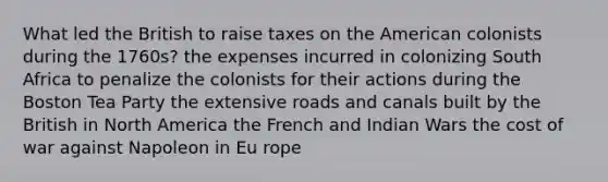 What led the British to raise taxes on the American colonists during the 1760s? the expenses incurred in colonizing South Africa to penalize the colonists for their actions during the Boston Tea Party the extensive roads and canals built by the British in North America the French and Indian Wars the cost of war against Napoleon in Eu rope