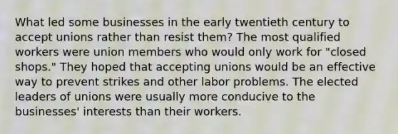 What led some businesses in the early twentieth century to accept unions rather than resist them? The most qualified workers were union members who would only work for "closed shops." They hoped that accepting unions would be an effective way to prevent strikes and other labor problems. The elected leaders of unions were usually more conducive to the businesses' interests than their workers.