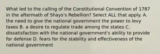 What led to the calling of the Constitutional Convention of 1787 in the aftermath of Shays's Rebellion? Select ALL that apply. A. the need to give the national government the power to levy taxes B. a desire to regulate trade among the states C. dissatisfaction with the national government's ability to provide for defense D. fears for the stability and effectiveness of the national government