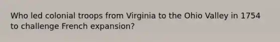 Who led colonial troops from Virginia to the Ohio Valley in 1754 to challenge French expansion?