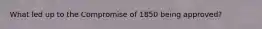 What led up to the Compromise of 1850 being approved?