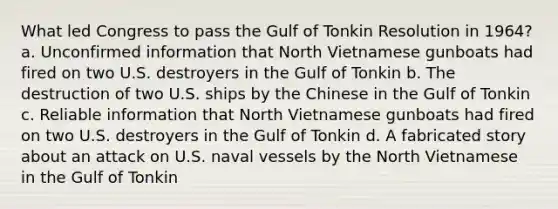 What led Congress to pass the Gulf of Tonkin Resolution in 1964? a. Unconfirmed information that North Vietnamese gunboats had fired on two U.S. destroyers in the Gulf of Tonkin b. The destruction of two U.S. ships by the Chinese in the Gulf of Tonkin c. Reliable information that North Vietnamese gunboats had fired on two U.S. destroyers in the Gulf of Tonkin d. A fabricated story about an attack on U.S. naval vessels by the North Vietnamese in the Gulf of Tonkin