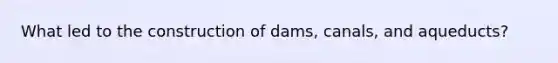 What led to the construction of dams, canals, and aqueducts?