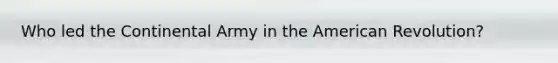Who led the Continental Army in the American Revolution?