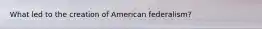 What led to the creation of American federalism?