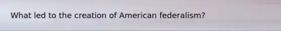 What led to the creation of American federalism?