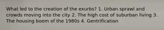 What led to the creation of the exurbs? 1. Urban sprawl and crowds moving into the city 2. The high cost of suburban living 3. The housing boom of the 1980s 4. Gentrification