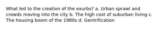 What led to the creation of the exurbs? a. Urban sprawl and crowds moving into the city b. The high cost of suburban living c. The housing boom of the 1980s d. Gentrification