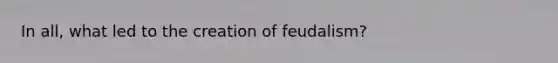 In all, what led to the creation of feudalism?