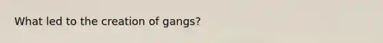 What led to the creation of gangs?
