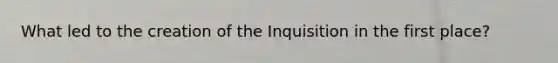 What led to the creation of the Inquisition in the first place?