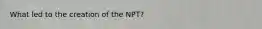 What led to the creation of the NPT?