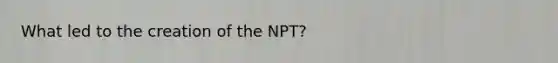 What led to the creation of the NPT?