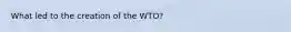 What led to the creation of the WTO?