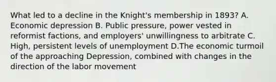 What led to a decline in the Knight's membership in 1893? A. Economic depression B. Public pressure, power vested in reformist factions, and employers' unwillingness to arbitrate C. High, persistent levels of unemployment D.The economic turmoil of the approaching Depression, combined with changes in the direction of the labor movement