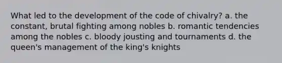 What led to the development of the code of chivalry? a. the constant, brutal fighting among nobles b. romantic tendencies among the nobles c. bloody jousting and tournaments d. the queen's management of the king's knights