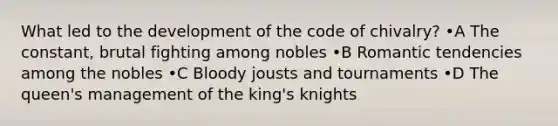 What led to the development of the code of chivalry? •A The constant, brutal fighting among nobles •B Romantic tendencies among the nobles •C Bloody jousts and tournaments •D The queen's management of the king's knights