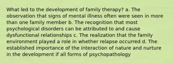 What led to the development of family therapy? a. The observation that signs of mental illness often were seen in more than one family member b. The recognition that most psychological disorders can be attributed to and cause dysfunctional relationships c. The realization that the family environment played a role in whether relapse occurred d. The established importance of the interaction of nature and nurture in the development if all forms of psychopathology