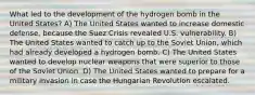 What led to the development of the hydrogen bomb in the United States? A) The United States wanted to increase domestic defense, because the Suez Crisis revealed U.S. vulnerability. B) The United States wanted to catch up to the Soviet Union, which had already developed a hydrogen bomb. C) The United States wanted to develop nuclear weapons that were superior to those of the Soviet Union. D) The United States wanted to prepare for a military invasion in case the Hungarian Revolution escalated.