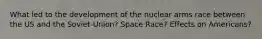 What led to the development of the nuclear arms race between the US and the Soviet-Union? Space Race? Effects on Americans?