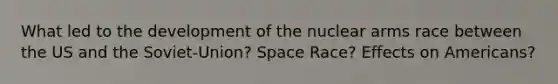 What led to the development of the nuclear arms race between the US and the Soviet-Union? Space Race? Effects on Americans?